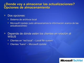 ¿Donde voy a almacenar las actualizaciones?
Opciones de almacenamiento

 Dos opciones:
   Sistema de archivos local
   Microsoft Update (solo almacenamos la información acerca de las
    actualizaciones)


 Depende de dónde estén los clientes en relación al
  WSUS
   Clientes en “red local” – Local file system
   Clientes “fuera” – Microsoft Update
 