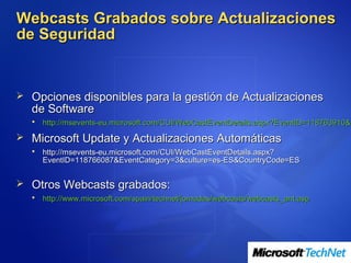 Webcasts Grabados sobre Actualizaciones
de Seguridad


 Opciones disponibles para la gestión de Actualizaciones
  de Software
     http://msevents-eu.microsoft.com/CUI/WebCastEventDetails.aspx?EventID=118763910&E
 Microsoft Update y Actualizaciones Automáticas
     http://msevents-eu.microsoft.com/CUI/WebCastEventDetails.aspx?
      EventID=118766087&EventCategory=3&culture=es-ES&CountryCode=ES


 Otros Webcasts grabados:
     http://www.microsoft.com/spain/technet/jornadas/webcasts/webcasts_ant.asp
 