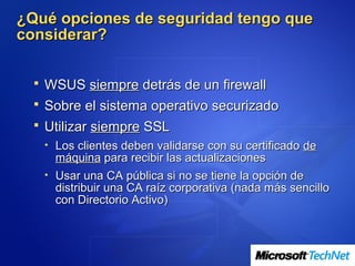 ¿Qué opciones de seguridad tengo que
considerar?


   WSUS siempre detrás de un firewall
   Sobre el sistema operativo securizado
   Utilizar siempre SSL
   • Los clientes deben validarse con su certificado de
     máquina para recibir las actualizaciones
   • Usar una CA pública si no se tiene la opción de
     distribuir una CA raíz corporativa (nada más sencillo
     con Directorio Activo)
 