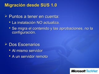 Migración desde SUS 1.0

 Puntos a tener en cuenta:
   La instalación NO actualiza.
   Se migra el contenido y las aprobaciones, no la
   configuración.


 Dos Escenarios
   Al mismo servidor
   A un servidor remoto
 
