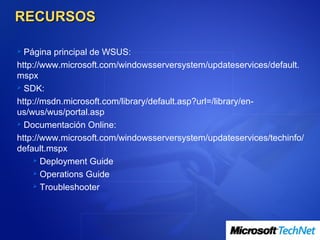RECURSOS

 Página principal de WSUS:
http://www.microsoft.com/windowsserversystem/updateservices/default.
mspx
 SDK:

http://msdn.microsoft.com/library/default.asp?url=/library/en-
us/wus/wus/portal.asp
 Documentación Online:

http://www.microsoft.com/windowsserversystem/updateservices/techinfo/
default.mspx
     Deployment Guide

     Operations Guide

     Troubleshooter
 