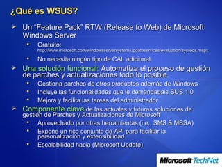 ¿Qué es WSUS?
 Un “Feature Pack” RTW (Release to Web) de Microsoft
   Windows Server
        Gratuito:
         http://www.microsoft.com/windowsserversystem/updateservices/evaluation/sysreqs.mspx
        No necesita ningún tipo de CAL adicional
 Una solución funcional: Automatiza el proceso de gestión
   de parches y actualizaciones todo lo posible
       Gestiona parches de otros productos además de Windows
       Incluye las funcionalidades que le demandabais SUS 1.0
       Mejora y facilita las tareas del administrador
 Componente clave de las actuales y futuras soluciones de
  gestión de Parches y Actualizaciones de Microsoft
       Aprovechado por otras herramientas (i.e., SMS & MBSA)
       Expone un rico conjunto de API para facilitar la
        personalización y extensibilidad
       Escalabilidad hacia (Microsoft Update)
 