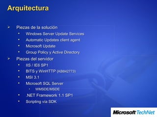 Arquitectura

   Piezas de la solución
       Windows Server Update Services
       Automatic Updates client agent
       Microsoft Update
       Group Policy y Active Directory
   Piezas del servidor
       IIS / IE6 SP1
       BITS y WinHTTP (KB842773)
       MSI 3.1
       Microsoft SQL Server
          •   WMSDE/MSDE
       .NET Framework 1.1 SP1
       Scripting vía SDK
 