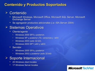 Contenido y Productos Soportados

 Contenido
   Microsoft Windows, Microsoft Office, Microsoft SQL Server, Microsoft
    Exchange Server
   Se agregarán productos adicionales (i.e. ISA Server 2004)

 Sistemas Operativos
   Cliente/agente
      •   Windows 2000 SP3 y posterior,
      •   Windows XP y posterior (Tb. versiones y x64)
      •   Windows 2003 (solo 32-bit),
      •   Windows 2003 SP1 (x64 y ia64)
   Servidor
      •   Windows 2000 SP4 y posterior
      •   Windows 2003 y posterior (solo 32-bit)

 Soporte Internacional
   25 Windows client locales
   17 Windows Server locales
 