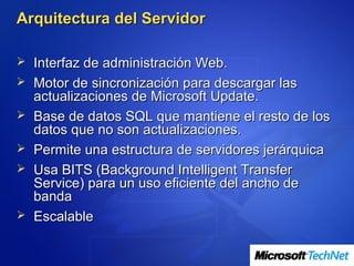 Arquitectura del Servidor

 Interfaz de administración Web.
 Motor de sincronización para descargar las
    actualizaciones de Microsoft Update.
   Base de datos SQL que mantiene el resto de los
    datos que no son actualizaciones.
   Permite una estructura de servidores jerárquica
   Usa BITS (Background Intelligent Transfer
    Service) para un uso eficiente del ancho de
    banda
   Escalable
 