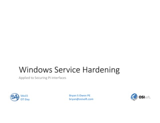 Windows  Service  Hardening
Applied	
  to	
  Securing	
  PI	
  Interfaces	
  
S4x15	
  
OT	
  Day	
  
Bryan	
  S	
  Owen	
  PE	
  
bryan@osiso8.com	
  
 