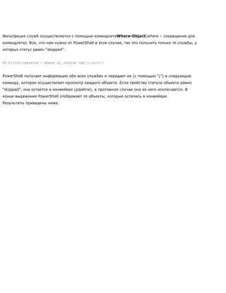 Фильтрация служб осуществляется с помощью командлетаWhere-Object(where – сокращение для
командлета). Все, что нам нужно от PowerShell в этом случае, так это получить только те службы, у
которых статус равен ―stopped‖.
PS C:>get-service | where {$_.status -eq'stopped'}
PowerShell получает информацию обо всех службах и передает их (с помощью ―|‖) в следующую
команду, которая осуществляет просмотр каждого объекта. Если свойство статуса объекта равно
―stopped‖, она остается в конвейере (pipeline), в противном случае она из него исключается. В
конце выражение PowerShell отображает те объекты, которые остались в конвейере.
Результаты приведены ниже.
 