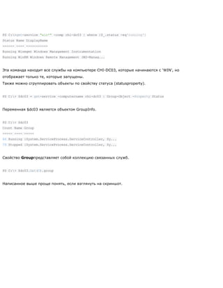 PS C:>get-service "win*" -comp chi-dc03 | where {$_.status -eq'running'}
Status Name DisplayName
------ ---- -----------
Running Winmgmt Windows Management Instrumentation
Running WinRM Windows Remote Management (WS-Manag...
Эта команда находит все службы на компьютере CHI-DC03, которые начинаются с ‗WIN‘, но
отображает только те, которые запущены.
Также можно сгруппировать объекты по свойству статуса (statusproperty).
PS C:> $dc03 = get-service -computername chi-dc03 | Group-Object -Property Status
Переменная $dc03 является объектом GroupInfo.
PS C:> $dc03
Count Name Group
----- ---- -----
64 Running {System.ServiceProcess.ServiceController, Sy...
79 Stopped {System.ServiceProcess.ServiceController, Sy...
Свойство Groupпредставляет собой коллекцию связанных служб.
PS C:> $dc03.Get(0).group
Написанное выше проще понять, если взглянуть на скриншот.
 