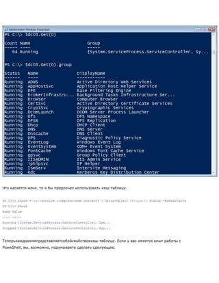 Что касается меня, то я бы предпочел использовать хеш-таблицу.
PS C:> $hash = get-service -computername chi-dc03 | Group-Object -Property Status -AsHashTable
PS C:> $hash
Name Value
---- -----
Running {System.ServiceProcess.ServiceController, Sys...
Stopped {System.ServiceProcess.ServiceController, Sys...
Теперькаждоеимяпредставляетсобойсвойствовхеш-таблице. Если у вас имеется опыт работы с
PoweShell, вы, возможно, подумываете сделать сделующее:
 