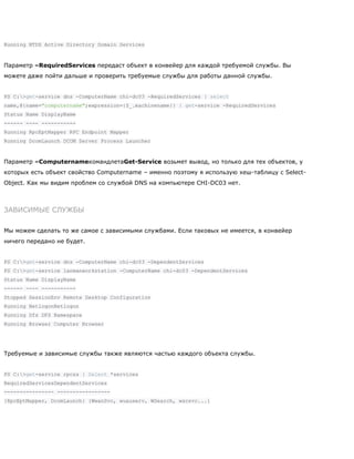 Running NTDS Active Directory Domain Services
Параметр –RequiredServices передаст объект в конвейер для каждой требуемой службы. Вы
можете даже пойти дальше и проверить требуемые службы для работы данной службы.
PS C:>get-service dns -ComputerName chi-dc03 -RequiredServices | select
name,@{name="computername";expression={$_.machinename}} | get-service -RequiredServices
Status Name DisplayName
------ ---- -----------
Running RpcEptMapper RPC Endpoint Mapper
Running DcomLaunch DCOM Server Process Launcher
Параметр –ComputernameкомандлетаGet-Service возьмет вывод, но только для тех объектов, у
которых есть объект свойство Computername – именно поэтому я использую хеш-таблицу с Select-
Object. Как мы видим проблем со службой DNS на компьютере CHI-DC03 нет.
ЗАВИСИМЫЕ СЛУЖБЫ
Мы можем сделать то же самое с зависимыми службами. Если таковых не имеется, в конвейер
ничего передано не будет.
PS C:>get-service dns -ComputerName chi-dc03 -DependentServices
PS C:>get-service lanmanworkstation -ComputerName chi-dc03 -DependentServices
Status Name DisplayName
------ ---- -----------
Stopped SessionEnv Remote Desktop Configuration
Running NetlogonNetlogon
Running Dfs DFS Namespace
Running Browser Computer Browser
Требуемые и зависимые службы также являются частью каждого объекта службы.
PS C:>get-service rpcss | Select *services
RequiredServicesDependentServices
---------------- -----------------
{RpcEptMapper, DcomLaunch} {WwanSvc, wuauserv, WSearch, wscsvc...}
 