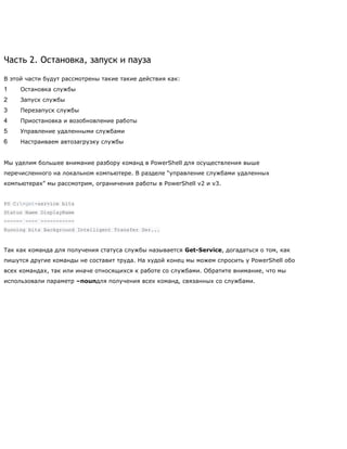 Часть 2. Остановка, запуск и пауза
В этой части будут рассмотрены такие такие действия как:
1 Остановка службы
2 Запуск службы
3 Перезапуск службы
4 Приостановка и возобновление работы
5 Управление удаленными службами
6 Настраиваем автозагрузку службы
Мы уделим большее внимание разбору команд в PowerShell для осуществления выше
перечисленного на локальном компьютере. В разделе ―управление службами удаленных
компьютерах‖ мы рассмотрим, ограничения работы в PowerShell v2 и v3.
PS C:>get-service bits
Status Name DisplayName
------ ---- -----------
Running bits Background Intelligent Transfer Ser...
Так как команда для получения статуса службы называется Get-Service, догадаться о том, как
пишутся другие команды не составит труда. На худой конец мы можем спросить у PowerShell обо
всех командах, так или иначе относящихся к работе со службами. Обратите внимание, что мы
использовали параметр –nounдля получения всех команд, связанных со службами.
 