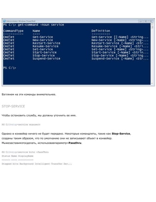 Взглянем на эти команды внимательнее.
STOP-SERVICE
Чтобы остановить службу, мы должны уточнить ее имя.
PS C:>stop-service wuauserv
Однако в конвейер ничего не будет передано. Некоторые командлеты, такие как Stop-Service,
созданы таким образом, что по умолчанию они не записывают объект в конвейер.
Мыжезаставимэтосделать, использовавпараметр–Passthru.
PS C:>stop-service bits -PassThru
Status Name DisplayName
------ ---- -----------
Stopped bits Background Intelligent Transfer Ser...
 