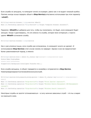 Если служба не запущена, то командлет ничего не выведет, равно как и не выдаст никакой ошибки.
Поэтому иногда лучше передать объект в Stop-Service(естественно использовав при этом параметр
–whatif).
PS C:>get-service browser | stop-service -WhatIf
What if: Performing operation ―Stop-Service‖ on Target ―Computer Browser (browser)‖.
Параметр –WhatIfбыл добавлен для того, чтобы мы посмотрели, что будет, если командлет будет
запущен. Когда я удостоверюсь, что это именно та служба, которая меня интересует, я просто
удалю -Whatifи остановлю службу.
PS C:>get-service browser | stop-service
Как я уже упомянул выше, если служба уже остановлена, то командлет ничего не сделает. И
использование Stop-Serviceв этом случае никому не навредит. Однако я все же предпочитают
более цивилизованный подход, а именно:
PS C:>get-service bits | where {$_.status -eq'running'} | stop-service -pass
Status Name DisplayName
------ ---- -----------
Stopped bits Background Intelligent Transfer Ser...
Если служба запущена, то объект передается в конвейер и отправляется в Stop-Service.
Нижеприведенвариантсостановкойнесколькихслужб.
PS C:>get-service bits,wsearch,winrm,spooler | where {$_.status -eq'running'} | stop-service -
whatif
What if: Performing operation "Stop-Service"on Target "Print Spooler (spooler)".
What if: Performing operation "Stop-Service"on Target "Windows Remote Management (WS-Management)
(winrm)".
What if: Performing operation "Stop-Service"on Target "Windows Search (wsearch)".
Некоторые службы не захотят останавливаться – в силу наличия зависимых служб – что мы и видим
на скриншоте ниже.
 