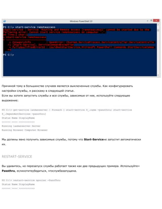 Причиной тому в большинстве случаев является выключенные службы. Как конфигурировать
настройки службы, я расскажу в следующей статье.
Если вы хотите запустить службы и все службы, зависимые от нее, используйте следующее
выражение:
PS C:> get-service lanmanserver | Foreach { start-service $_.name -passthru; start-service
$_.DependentServices -passthru}
Status Name DisplayName
------ ---- -----------
Running lanmanserver Server
Running Browser Computer Browser
Мы должны явно получить зависимые службы, потому что Start-Serviceне запустит автоматически
их.
RESTART-SERVICE
Вы удивитесь, но перезапуск службы работает также как два предыдущих примера. Используйте–
Passthru, еслихотитеубедиться, чтослужбазапущена.
PS C:> restart-service spooler -PassThru
Status Name DisplayName
------ ---- -----------
 