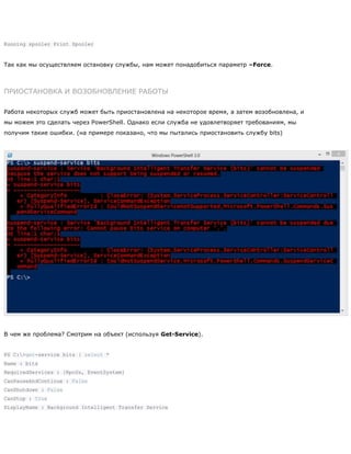 Running spooler Print Spooler
Так как мы осуществляем остановку службы, нам может понадобиться параметр –Force.
ПРИОСТАНОВКА И ВОЗОБНОВЛЕНИЕ РАБОТЫ
Работа некоторых служб может быть приостановлена на некоторое время, а затем возобновлена, и
мы можем это сделать через PowerShell. Однако если служба не удовлетворяет требованиям, мы
получим такие ошибки. (на примере показано, что мы пытались приостановить службу bits)
В чем же проблема? Смотрим на объект (используя Get-Service).
PS C:>get-service bits | select *
Name : bits
RequiredServices : {RpcSs, EventSystem}
CanPauseAndContinue : False
CanShutdown : False
CanStop : True
DisplayName : Background Intelligent Transfer Service
 