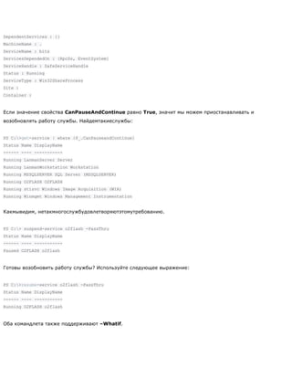 DependentServices : {}
MachineName : .
ServiceName : bits
ServicesDependedOn : {RpcSs, EventSystem}
ServiceHandle : SafeServiceHandle
Status : Running
ServiceType : Win32ShareProcess
Site :
Container :
Если значение свойства CanPauseAndContinue равно True, значит мы можем приостанавливать и
возобновлять работу службы. Найдемтакиеслужбы:
PS C:>get-service | where {$_.CanPauseandContinue}
Status Name DisplayName
------ ---- -----------
Running LanmanServer Server
Running LanmanWorkstation Workstation
Running MSSQLSERVER SQL Server (MSSQLSERVER)
Running O2FLASH O2FLASH
Running stisvc Windows Image Acquisition (WIA)
Running Winmgmt Windows Management Instrumentation
Какмывидим, нетакмногослужбудовлетворяютэтомутребованию.
PS C:> suspend-service o2flash -PassThru
Status Name DisplayName
------ ---- -----------
Paused O2FLASH o2flash
Готовы возобновить работу службы? Используйте следующее выражение:
PS C:>resume-service o2flash -PassThru
Status Name DisplayName
------ ---- -----------
Running O2FLASH o2flash
Оба командлета также поддерживают –Whatif.
 