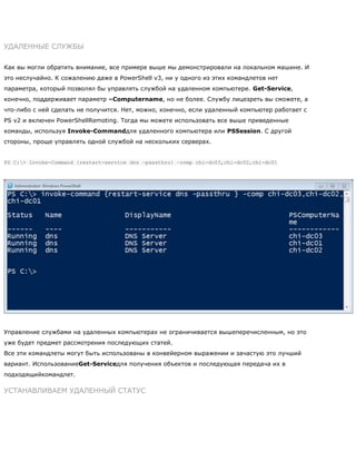 УДАЛЕННЫЕ СЛУЖБЫ
Как вы могли обратить внимание, все примере выше мы демонстрировали на локальном машине. И
это неслучайно. К сожалению даже в PowerShell v3, ни у одного из этих командлетов нет
параметра, который позволял бы управлять службой на удаленном компьютере. Get-Service,
конечно, поддерживает параметр –Computername, но не более. Службу лицезреть вы сможете, а
что-либо с ней сделать не получится. Нет, можно, конечно, если удаленный компьютер работает с
PS v2 и включен PowerShellRemoting. Тогда мы можете использовать все выше приведенные
команды, используя Invoke-Commandдля удаленного компьютера или PSSession. С другой
стороны, проще управлять одной службой на нескольких серверах.
PS C:> Invoke-Command {restart-service dns –passthru} –comp chi-dc03,chi-dc02,chi-dc01
Управление службами на удаленных компьютерах не ограничивается вышеперечисленным, но это
уже будет предмет рассмотрения последующих статей.
Все эти командлеты могут быть использованы в конвейерном выражении и зачастую это лучший
вариант. ИспользованиеGet-Serviceдля получения объектов и последующая передача их в
подходящийкомандлет.
УСТАНАВЛИВАЕМ УДАЛЕННЫЙ СТАТУС
 