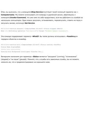 Итак, мы выяснили, что у командлетаStop-Serviceотсутствует такой полезный параметр как –
Computername. Мы можете использовать эти команды в удаленной сессии, обратившись к
командлетуInvoke-Command, что уже само по себе продуктивно, если вы работаете со службой на
нескольких компьютерах. Одно можно запускать, останавливать, перезапускать, ставить на паузу и
запускать заново, используя Set-Service.
PS C:>set-service wuauserv -ComputerName chi-dc03 -Status stopped -WhatIf
What if: Performing operation "Set-Service"on Target "Windows Update (wuauserv)".
Эта команда поддерживает параметр –WhatIf. Вы также должны использовать –Passthruдля
передачи объектов в конвейер.
PS C:>set-service bits -ComputerName chi-dc03 -Status running -PassThru
Status Name DisplayName
------ ---- -----------
Running bits Background Intelligent Transfer Ser...
Валидными значениям для параметра –Status являются ―запущена‖ (running), ―остановлена‖
(stopped) и ―на паузе‖ (paused). Помните, что у службы есть зависимые службы, мы не сможете
изменять ее, что и продемонстрировано на скриншоте ниже.
 
