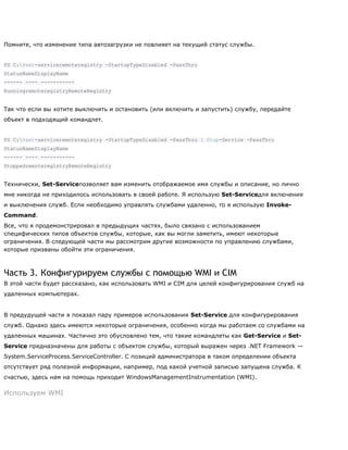 Помните, что изменение типа автозагрузки не повлияет на текущий статус службы.
PS C:>set-serviceremoteregistry -StartupTypeDisabled -PassThru
StatusNameDisplayName
------ ---- -----------
RunningremoteregistryRemoteRegistry
Так что если вы хотите выключить и остановить (или включить и запустить) службу, передайте
объект в подходящий командлет.
PS C:>set-serviceremoteregistry -StartupTypeDisabled -PassThru | Stop-Service -PassThru
StatusNameDisplayName
------ ---- -----------
StoppedremoteregistryRemoteRegistry
Технически, Set-Serviceпозволяет вам изменить отображаемое имя службы и описание, но лично
мне никогда не приходилось использовать в своей работе. Я использую Set-Serviceдля включения
и выключения служб. Если необходимо управлять службами удаленно, то я использую Invoke-
Command.
Все, что я продемонстрировал в предыдущих частях, было связано с использованием
специфических типов объектов службы, которые, как вы могли заметить, имеют некоторые
ограничения. В следующей части мы рассмотрим другие возможности по управлению службами,
которые призваны обойти эти ограничения.
Часть 3. Конфигурируем службы с помощью WMI и CIM
В этой части будет рассказано, как использовать WMI и CIM для целей конфигурирования служб на
удаленных компьютерах.
В предудущей части я показал пару примеров использования Set-Service для конфигурирования
служб. Однако здесь имеются некоторые ограничения, особенно когда мы работаем со службами на
удаленных машинах. Частично это обусловлено тем, что такие командлеты как Get-Service и Set-
Service предназначены для работы с объектом службы, который выражен через .NET Framework —
System.ServiceProcess.ServiceController. С позиций администратора в таком определении объекта
отсутствует ряд полезной информации, например, под какой учетной записью запущена служба. К
счастью, здесь нам на помощь приходит WindowsManagementInstrumentation (WMI).
Используем WMI
 