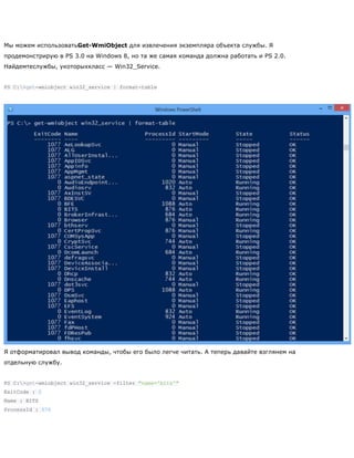 Мы можем использоватьGet-WmiObject для извлечения экземпляра объекта службы. Я
продемонстрирую в PS 3.0 на Windows 8, но та же самая команда должна работать и PS 2.0.
Найдемтеслужбы, укоторыхкласс — Win32_Service.
PS C:>get-wmiobject win32_service | format-table
Я отформатировал вывод команды, чтобы его было легче читать. А теперь давайте взглянем на
отдельную службу.
PS C:>get-wmiobject win32_service -filter "name='bits'"
ExitCode : 0
Name : BITS
ProcessId : 876
 