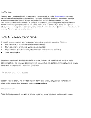Введение
Джефри Хикс, гуру PowerShell, затеял как-то серию статей на сайте 4sysops.com, в которых
рассмотрел основные аспекты управления службами Windowsс помощью PowerShell. В после
вниманияавтора оказалось не только использование командлетовPowerShell 2.0, но и
новыхкомандлетов из PowerShell 3.0, которые значительно упрощают работу с WindowsServer
2012.Я готовил перевод этих статей и выкладывал в блог на Хабрахабре. Здесь же я решил
объединить все материалы в один документ, который можно скачать и фактически использовать как
книжку. Приятного и полезного чтения.
Часть 1. Получаем статус служб
В первой части мы рассмотрим следующие вопросы управления службами Windows:
● Получаем статус службы на локальном компьютере
● Получаем статус службы на удаленном компьютере
● Осуществляем фильтрацию служб (например, остановленные службы)
● Зависимые службы
Обозначим начальные условия: Вы работаете под Windows 7 и выше и у Вас имеются права
администратора. Все команды рекомендуются выполнять в лабораторной или виртуальной среде,
перед тем, как применять в ―полевых условиях‖.
ПОЛУЧАЕМ СТАТУС СЛУЖБЫ
Давайте начнем с того, что просто получим статус всех служб, запущенных на локальном
компьютере. Используем для этого командлетGet-Service.
PS C:>get-service
PowerShell, как правило, не чувствителен к регистру. Вывод приведен на скриншоте ниже.
 
