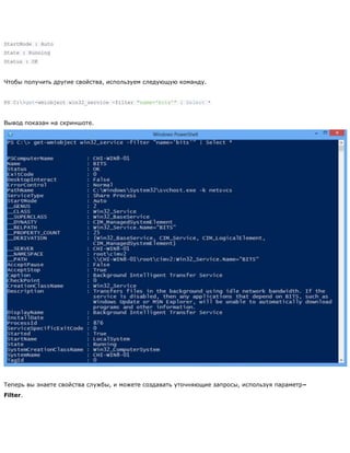 StartMode : Auto
State : Running
Status : OK
Чтобы получить другие свойства, используем следующую команду.
PS C:>get-wmiobject win32_service -filter "name='bits'" | Select *
Вывод показан на скриншоте.
Теперь вы знаете свойства службы, и можете создавать уточняющие запросы, используя параметр–
Filter.
 