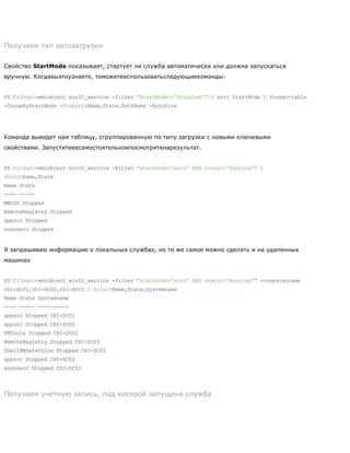 Получаем тип автозагрузки
Свойство StartMode показывает, стартует ли служба автоматически или должна запускаться
вручную. Когдавыэтоузнаете, томожетеиспользоватьследующиекоманды:
PS C:>get-wmiobject win32_service -filter "StartMode<>'disabled'" | sort StartMode | format-table
-GroupByStartMode -PropertyName,State,PathName -AutoSize
Команда выведет нам таблицу, сгруппированную по типу загрузки с новыми ключевыми
свойствами. Запуститееесамостоятельноипосмотритенарезультат.
PS C:>get-wmiobject win32_service -filter "startmode='auto' AND state<>'Running'" |
SelectName,State
Name State
---- -----
MMCSS Stopped
RemoteRegistry Stopped
sppsvc Stopped
wuauserv Stopped
Я запрашиваю информацию о локальных службах, но то же самое можно сделать и на удаленных
машинах
PS C:>get-wmiobject win32_service -filter "startmode='auto' AND state<>'Running'" -computername
chi-dc01,chi-dc02,chi-dc03 | SelectName,State,Systemname
Name State Systemname
---- ----- ----------
sppsvc Stopped CHI-DC01
sppsvc Stopped CHI-DC02
VMTools Stopped CHI-DC02
RemoteRegistry Stopped CHI-DC03
ShellHWDetection Stopped CHI-DC03
sppsvc Stopped CHI-DC03
wuauserv Stopped CHI-DC03
Получаем учетную запись, под которой запущена служба
 