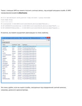 Также с помощью WMI вы можете получить учетную запись, под которой запущена служба. В WMI
таковымявляетсясвойствоStartname.
PS C:> get-wmiobject win32_service -comp chi-ex01 | group startname
Count Name Group
----- ---- -----
95 localSystem {CHI-EX01rootcimv2:Win32_Service.Name="AeLook...
36 NT AUTHORITYLocalService {CHI-EX01rootcimv2:Win32_Service.Name="ALG", ...
24 NT AUTHORITYNetworkSe... {CHI-EX01rootcimv2:Win32_Service.Name="aspnet...
И конечно, вы можете осуществить фильтрацию по этому свойству.
Это очень удобно, если вы ищете службы, запущенные под определенной учетной записью,
например, доменного администратора.
 