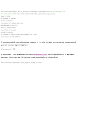 PS C:>get-wmiobject win32_service -computer $computers -filter "startname like
'%administrator%'"| SelectName,startmode,state,startname,systemname
Name : BITS
startmode : Manual
state : Stopped
startname : .Administrator
systemname : CHI-EX01
Name : PeerDistSvc
startmode : Manual
state : Stopped
startname : Administrator@GLOBOMANTICS.local
systemname : CHI-WIN8-01
С помощью одной простой команды я нашел те службы, которые запущены под определенной
учетной записью администратора.
Используем CIM
В PowerShell 3.0 вы можете использовать командлеты CIM, чтобы осуществлять те же самые
запросы. Преимущества CIM связаны с удаленной работой с PowerShell.
PS C:>get-ciminstance win32_service -comp chi-dc01
 