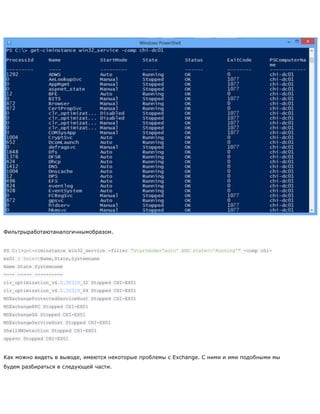 Фильтрыработаютаналогичнымобразом.
PS C:>get-ciminstance win32_service -filter "startmode='auto' AND state<>'Running'" -comp chi-
ex01 | SelectName,State,Systemname
Name State Systemname
---- ----- ----------
clr_optimization_v4.0.30319_32 Stopped CHI-EX01
clr_optimization_v4.0.30319_64 Stopped CHI-EX01
MSExchangeProtectedServiceHost Stopped CHI-EX01
MSExchangeRPC Stopped CHI-EX01
MSExchangeSA Stopped CHI-EX01
MSExchangeServiceHost Stopped CHI-EX01
ShellHWDetection Stopped CHI-EX01
sppsvc Stopped CHI-EX01
Как можно видеть в выводе, имеются некоторые проблемы с Exchange. С ними и ими подобными мы
будем разбираться в следующей части.
 