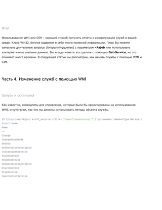 Итог
Использование WMI или CIM – хороший способ получить отчеты о конфигурации служб в вашей
среде. Класс Win32_Service содержит в себе много полезной информации. Плюс Вы можете
запускать длительные запросы (longrunningqueries) с параметром –Asjob или использовать
альтернативные учетные данные. Вы всегда можете это сделать с помощью Get-Service, но это
отнимает много времени. В следующей статье мы рассмотрим, как менять службы с помощью WMI и
CIM.
Часть 4. Изменение служб с помощью WMI
Запуск и остановка
Как известно, командлеты для управления, которые были бы ориентированы на использование
WMI, отсутствуют, так что мы должны использовать методы объекта службы.
PS C:>get-wmiobject win32_service -filter "name='lanmanserver'" | get-member -MemberType Method |
Select name
Name
—-
Change
ChangeStartMode
Delete
GetSecurityDescriptor
InterrogateService
PauseService
ResumeService
SetSecurityDescriptor
StartService
StopService
UserControlService
 