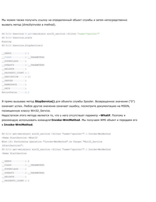 Мы можем также получить ссылку на определенный объект службы и затем непосредственно
вызвать метод (directlyinvoke a method).
PS C:> $service = get-wmiobject win32_service -filter "name='spooler'"
PS C:> $service.state
Running
PS C:> $service.StopService()
__GENUS : 2
__CLASS : __PARAMETERS
__SUPERCLASS :
__DYNASTY : __PARAMETERS
__RELPATH :
__PROPERTY_COUNT : 1
__DERIVATION : {}
__SERVER :
__NAMESPACE :
__PATH :
ReturnValue : 0
Я прямо вызываю метод StopService() для объекта службы Spooler. Возвращенное значение (―0‖)
означает успех. Любое другое значение означает ошибку, посмотрите документацию на MSDN,
посвященную классу Win32_Service.
Недостатком этого метода является то, что у него отсутствует параметр –Whatif. Поэтому я
рекомендую использовать командлетInvoke-WmiMethod. Мы получаем WMI объект и передаем его
в Invoke-WmiMethod.
PS C:> get-wmiobject win32_service -filter "name='spooler'" | Invoke-WmiMethod
-Name StartService -WhatIf
What if: Performing operation "Invoke-WmiMethod" on Target "Win32_Service
(StartService)".
PS C:> get-wmiobject win32_service -filter "name='spooler'" | Invoke-WmiMethod
-Name StartService
__GENUS : 2
__CLASS : __PARAMETERS
__SUPERCLASS :
__DYNASTY : __PARAMETERS
__RELPATH :
__PROPERTY_COUNT : 1
 