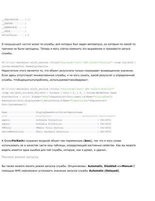 __DERIVATION : {}
__SERVER :
__NAMESPACE :
__PATH :
ReturnValue : 0
В предыдущей частия искал те службы, для которых был задан автозапуск, но которые по какой-то
причине не были запущены. Теперь я могу слегка изменить это выражение и произвести запуск
службы.
PS C:>get-wmiobject win32_service -filter"startmode='auto' AND state<>'Running'" -comp chi-dc03 |
invoke-wmimethod -NameStartService
Недостатком этого является то, что объект результата только показывает возвращенное значение.
Если здесь отсутствуют множественные службы, я не могу узнать, какой результат у определенной
службы. Чтобырешитьэтупроблему, используемвоттакойвариант:
PS C:>get-wmiobject win32_service -filter "startmode='auto' AND state<>'Running'"
-comp chi-dc01,chi-dc02,chi-dc03 | foreach { $svc = $_ ; $_ | Invoke-WmiMethod -Name
StartService | Select @{Name="Name";Expression={$svc.name}},@{Name="DisplayName";
Expression={$svc.Displayname}},ReturnValue,@{Name="Computername";Expression={
$svc.Systemname}}}
Name DisplayNameReturnValueComputername
---- ----------- ----------- ------------
sppsvc Software Protection 0 CHI-DC01
sppsvc Software Protection 0 CHI-DC02
VMTools VMware Tools Service 7 CHI-DC02
ShellHWDetection Shell Hardware Detection 0 CHI-DC03
К блокеForEachя сохранил входной объект как переменную ($svc), так что я могу снова
использовать ее в качестве части хеш-таблицы, определяющей кастомные свойства. Как вы можете
видеть имеется одна ошибка для той службы, которую, как я думал, я удалил.
Меняем режим запуска
Вы также можете менять режим запуска службы. Опциитаковы: Automatic, Disabled илиManual.С
помощью WMI невозможно установить значения запуска службы Automatic (Delayed).
 