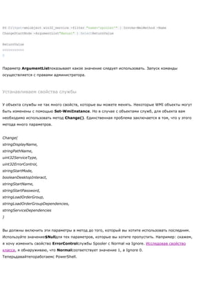 PS C:>get-wmiobject win32_service -filter "name='spooler'" | Invoke-WmiMethod -Name
ChangeStartMode -ArgumentList"Manual" | SelectReturnValue
ReturnValue
-----------
0
Параметр ArgumentListпоказывает какое значение следует использовать. Запуск команды
осуществляется с правами администратора.
Устанавливаем свойства службы
У объекта службы не так много свойств, которые вы можете менять. Некоторые WMI объекты могут
быть изменены с помощью Set-WmiInstance. Но в случае с объектами служб, для объекта вам
необходимо использовать метод Change(). Единственная проблема заключается в том, что у этого
метода много параметров.
Change(
stringDisplayName,
stringPathName,
uint32ServiceType,
uint32ErrorControl,
stringStartMode,
booleanDesktopInteract,
stringStartName,
stringStartPassword,
stringLoadOrderGroup,
stringLoadOrderGroupDependencies,
stringServiceDependencies
)
Вы должны включить эти параметры в метод до того, который вы хотите использовать последним.
Используйте значение$Nullдля тех параметров, которые вы хотите пропустить. Например: скажем,
я хочу изменить свойство ErrorControlслужбы Spooler с Normal на Ignore. Исследовав свойство
класса, я обнаруживаю, что Normalсоответствует значение 1, а Ignore 0.
Теперьдавайтепоработаемс PowerShell.
 