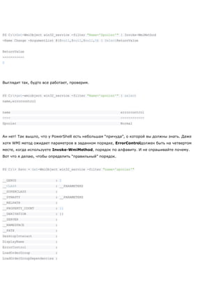 PS C:>Get-WmiObject win32_service -filter "Name='Spooler'" | Invoke-WmiMethod
-Name Change -ArgumentList @($null,$null,$null,0) | SelectReturnValue
ReturnValue
-----------
0
Выглядит так, будто все работает, проверим.
PS C:>get-wmiobject win32_service -filter "Name='spooler'" | select
name,errorcontrol
name errorcontrol
---- ------------
Spooler Normal
Ан нет! Так вышло, что у PowerShell есть небольшая ―причуда‖, о которой вы должны знать. Даже
хотя WMI метод ожидает параметров в заданном порядке, ErrorControlдолжен быть на четвертом
месте, когда используете Invoke-WmiMethod, порядок по алфавиту. И не спрашивайте почему.
Вот что я делаю, чтобы определить ―правильный‖ порядок.
PS C:> $svc = Get-WmiObject win32_service -filter "name='spooler'"
__GENUS : 2
__CLASS : __PARAMETERS
__SUPERCLASS :
__DYNASTY : __PARAMETERS
__RELPATH :
__PROPERTY_COUNT : 11
__DERIVATION : {}
__SERVER :
__NAMESPACE :
__PATH :
DesktopInteract :
DisplayName :
ErrorControl :
LoadOrderGroup :
LoadOrderGroupDependencies :
 