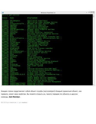 Каждая строка представляет собой объект службы (serviceobject).Каждый сервисный объект, как
правило, имеет свои свойства. Вы можете открыть их, просто передав эти объекты в другую
команду, Get-Member.
PS C:>get-service | get-member
 