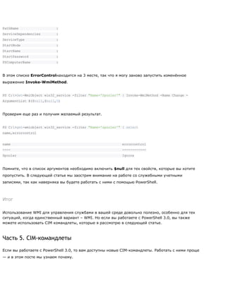 PathName :
ServiceDependencies :
ServiceType :
StartMode :
StartName :
StartPassword :
PSComputerName :
В этом списке ErrorControlнаходится на 3 месте, так что я могу заново запустить изменѐнное
выражение Invoke-WmiMethod.
PS C:>Get-WmiObject win32_service -filter "Name='Spooler'" | Invoke-WmiMethod -Name Change -
ArgumentList @($null,$null,0)
Проверим еще раз и получим желаемый результат.
PS C:>get-wmiobject win32_service -filter "Name='spooler'" | select
name,errorcontrol
name errorcontrol
---- ------------
Spooler Ignore
Помните, что в список аргументов необходимо включить $null для тех свойств, которые вы хотите
пропустить. В следующей статье мы заострим внимание на работе со служебными учетными
записями, так как наверняка вы будете работать с ними с помощью PowerShell.
Итог
Использование WMI для управления службами в вашей среде довольно полезно, особенно для тех
ситуаций, когда единственный вариант – WMI. Но если вы работаете с PowerShell 3.0, вы также
можете использовать CIM командлеты, которые я рассмотрю в следующей статье.
Часть 5. CIM-командлеты
Если вы работаете с PowerShell 3.0, то вам доступны новые CIM-командлеты. Работать с ними проще
— и в этом посте мы узнаем почему.
 