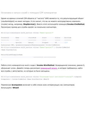 Остановка и запуск служб с помощью CIM командлетов
Одним из важных отличий CIM-объекта от ―чистого‖ WMI является то, что результирующий объект
(resultantobject) не имеет методов. А это значит, что вы не можете непосредственно извлекать
(invoke) метод, например, StopService(). Вместо этого используйте командлетInvoke-CimMethod.
Рассмотрим пример для службы spooler на локальном компьютере.
PS C:>get-ciminstance win32_service -filter "Name='spooler'"
ProcessId Name StartMode State Status ExitCode
--------- ---- --------- ----- ------ --------
0 Spooler Manual Stopped OK 1077
Каквслучаес WMI, прощевсегопередатьобъектвкомандлет Invoke-CimMethod.
PS C:>get-ciminstance win32_service -filter "Name='spooler'" | Invoke-CimMethod
-Name StartService
ReturnValuePSComputerName
----------- --------------
0
Работа этого командлета во много схода с Invoke-WmiMethod. Возвращенное значение, равное 0,
обозначает успех. Давайте теперь рассмотрим предыдущий запрос, в котором требовалось найти
все службы с автостартом, но которые не были запущены.
PS C:>get-ciminstance win32_service -filter "startmode='auto' and state<>'running'" -computer
$computers | Invoke-CimMethod -Name StartService –WhatIf
Переменная $computers включает в себя список всех интересующих нас компьютеров.
Используйте -Whatif.
 
