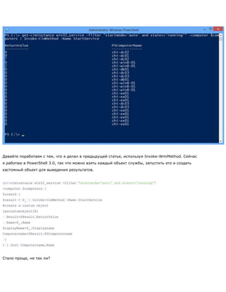 Давайте поработаем с тем, что я делал в предыдущей статье, используя Invoke-WmiMethod. Сейчас
я работаю в PowerShell 3.0, так что можно взять каждый объект службы, запустить его и создать
кастомный объект для выведения результатов.
get-ciminstance win32_service -filter "startmode='auto' and state<>'running'"
-computer $computers |
foreach {
$result = $_ | Invoke-CimMethod -Name StartService
#create a custom object
[pscustomobject]@{
Result=$Result.ReturnValue
Name=$_.Name
DisplayName=$_.Displayname
Computername=$Result.PSComputername
}
} | Sort Computername,Name
Стало проще, не так ли?
 