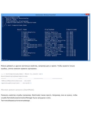 Можно добавить и другие кастомные свойства, например дату и время. Чтобы вывести только
ошибки, слегка изменим правила сортировки.
... | SortComputername,Name | Where {$_.result -gt0}
ResultNameDisplayNameComputername
------ ---- ----------- ------------
7VMToolsVMwareToolsService chi-dc02
2gpsvcGroupPolicyClient chi-win8-01
Меняем режим запуска (StartMode)
Поменять свойство службы (например, Startmode) также просто. Например, мне не нужно, чтобы
служба RemoteAccessConnectionManager была запущена в сети.
Такчтоясобираюсьотключитьеевезде.
 