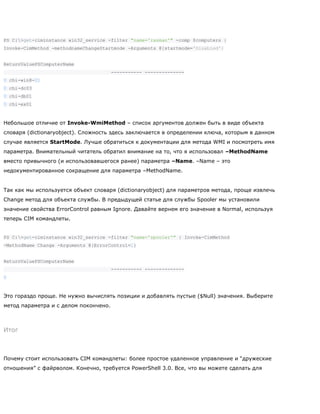 PS C:>get-ciminstance win32_service -filter "name='rasman'" -comp $computers |
Invoke-CimMethod -methodnameChangeStartmode -Arguments @{startmode='Disabled'}
ReturnValuePSComputerName
----------- --------------
0 chi-win8-01
0 chi-dc03
0 chi-db01
0 chi-ex01
Небольшое отличие от Invoke-WmiMethod – список аргументов должен быть в виде объекта
словаря (dictionaryobject). Сложность здесь заключается в определении ключа, которым в данном
случае является StartMode. Лучше обратиться к документации для метода WMI и посмотреть имя
параметра. Внимательный читатель обратил внимание на то, что я использовал –MethodName
вместо привычного (и использовавшегося ранее) параметра –Name. –Name – это
недокументированное сокращение для параметра –MethodName.
Так как мы используется объект словаря (dictionaryobject) для параметров метода, проще извлечь
Change метод для объекта службы. В предыдущей статье для службы Spooler мы установили
значение свойства ErrorControl равным Ignore. Давайте вернем его значение в Normal, используя
теперь CIM командлеты.
PS C:>get-ciminstance win32_service -filter "name='spooler'" | Invoke-CimMethod
-MethodName Change -Arguments @{ErrorControl=1}
ReturnValuePSComputerName
----------- --------------
0
Это гораздо проще. Не нужно вычислять позиции и добавлять пустые ($Null) значения. Выберите
метод параметра и с делом покончено.
Итог
Почему стоит использовать CIM командлеты: более простое удаленное управление и ―дружеские
отношения‖ с файрволом. Конечно, требуется PowerShell 3.0. Все, что вы можете сделать для
 