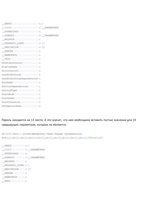 __GENUS : 2
__CLASS : __PARAMETERS
__SUPERCLASS :
__DYNASTY : __PARAMETERS
__RELPATH :
__PROPERTY_COUNT : 11
__DERIVATION : {}
__SERVER :
__NAMESPACE :
__PATH :
DesktopInteract :
DisplayName :
ErrorControl :
LoadOrderGroup :
LoadOrderGroupDependencies :
PathName :
ServiceDependencies :
ServiceType :
StartMode :
StartName :
StartPassword :
PSComputerName :
Пароль находится на 11 месте. А это значит, что нам необходимо вставить пустые значения для 10
предыдущих параметров, которые не меняются.
PS C:> $svc | Invoke-WmiMethod -Name Change -ArgumentList
@($null,$null,$null,$null,$null,$null,$null,$null,$null,$null,"P@ssw0rd")
__GENUS : 2
__CLASS : __PARAMETERS
__SUPERCLASS :
__DYNASTY : __PARAMETERS
__RELPATH :
__PROPERTY_COUNT : 1
__DERIVATION : {}
__SERVER :
__NAMESPACE :
__PATH :
 