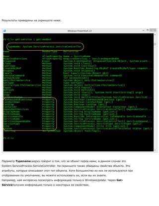Результаты приведены на скриншоте ниже.
Параметр Typenameсверху говорит о том, что за объект перед нами; в данном случае это
System.ServiceProcess.ServiceController. На скриншоте также обведены свойства объекта. Это
атрибуты, которые описывают этот тип объекта. Хотя большинство из них не используются при
отображении по умолчанию, вы можете использовать их, если вы их знаете.
Например, нам интересно посмотреть информацию только о WindowsUpdate. Через Get-
Serviceполучим информацию только о некоторых ее свойствах.
 