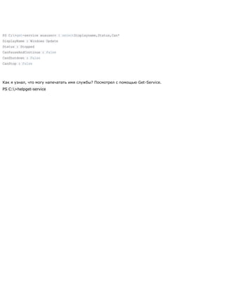 PS C:>get-service wuauserv | selectDisplayname,Status,Can*
DisplayName : Windows Update
Status : Stopped
CanPauseAndContinue : False
CanShutdown : False
CanStop : False
Как я узнал, что могу напечатать имя службы? Посмотрел с помощью Get-Service.
PS C:>helpget-service
 