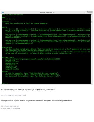 Вы можете получить полную справочную информацию, напечатав:
PS C:> help get-service –full
Информацию о службе можно получить по ее имени или даже начальным буквам имени.
PS C:>get-service wi*
Status Name DisplayName
 