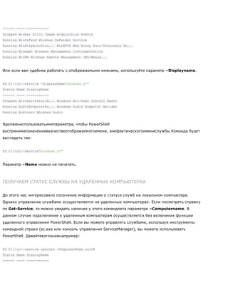 ------ ---- -----------
Stopped WiaRpc Still Image Acquisition Events
Running WinDefend Windows Defender Service
Running WinHttpAutoProx... WinHTTP Web Proxy Auto-Discovery Se...
Running Winmgmt Windows Management Instrumentation
Running WinRM Windows Remote Management (WS-Manag...
Или если вам удобнее работать с отображаемыми именами, используйте параметр –Displayname.
PS C:>get-service -DisplayName"windows a*"
Status Name DisplayName
------ ---- -----------
Stopped AllUserInstallA... Windows All-User Install Agent
Running AudioEndpointBu... Windows Audio Endpoint Builder
Running Audiosrv Windows Audio
Ядолжениспользоватьимяпараметра, чтобы PowerShell
воспринималзначениявкачествеотображаемогоимени, анефактическогоименислужбы.Команда будет
выглядеть так:
PS C:>get-service"windows a*"
Параметр –Name можно не печатать.
ПОЛУЧАЕМ СТАТУС СЛУЖБЫ НА УДАЛЕННЫХ КОМПЬЮТЕРАХ
До этого нас интересовало получение информации о статусе служб на локальном компьютере.
Однако управление службами осуществляется на удаленных компьютерах. Если посмотреть справку
по Get-Service, то можно увидеть наличие у этого командлета параметра –Computername. В
данном случае подключение к удаленным компьютерам осуществляется без включения функции
удаленного управления PowerShell. Если вы можете управлять службами, используя инструменты
командной строки (sc.exe или консоль управления ServiceManager), вы можете использовать
PowerShell. Давайтевзглянемнапример:
PS C:>get-service spooler -ComputerName novo8
Status Name DisplayName
------ ---- -----------
 