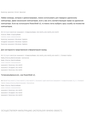 Running spooler Print Spooler
Любая команда, которую я демонстрировал, можно использовать для передачи удаленному
компьютеру. Даже нескольким компьютерам, если у вас есть соответствующие права на удаленном
компьютере. Если вы используете PowerShell v3, то можно легко выбрать одну службу на множестве
компьютеров.
PS C:>get-service wuauserv -ComputerName chi-dc01,chi-dc02,chi-dc03
Status Name DisplayName
------ ---- -----------
Running wuauserv Windows Update
Stopped wuauserv Windows Update
Running wuauserv Windows Update
Для наглядности представления отформатируем вывод.
PS C:>get-service wuauserv -ComputerName chi-dc01,chi-dc02,chi-dc03 | format-table
Name,Status,Machinename -autosize
Name Status MachineName
---- ------ -----------
wuauserv Running chi-dc03
wuauserv Stopped chi-dc02
wuauserv Running chi-dc01
Тотжесамыйрезультат, нов PowerShell v2.
PS C:>'chi-dc01','chi-dc02','chi-dc03'| foreach {get-service wuauserv -computername $_} | Format-
Table Name,Status,Machinename -AutoSize
Name Status MachineName
---- ------ -----------
wuauserv Running chi-dc01
wuauserv Stopped chi-dc02
wuauserv Running chi-dc03
ОСУЩЕСТВЛЯЕМ ФИЛЬТРАЦИЮ (ИСПОЛЬЗУЯ WHERE-OBJECT)
 