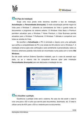 4.4.Tipo de instalação
      Surge uma nova janela onde devemos escolher o tipo de instalação,
Actualização ou Personalizada (Avançada). O modo actualização permite migrar do
Vista para o Windows 7, utilizando os controladores do Vista e guarda todos os
documentos e programas do sistema anterior. O Windows Vista Basic e Premium
permitem actualizar para o Windows 7 Home Premium, o Vista Business permite
actualizar para o Windows 7 Profissional. O Windows 7 Ultimate é compatível com
todas as versões do Vista.
      Se escolher a Actualização o PC é reiniciado e depois corre uma aplicação
que verifica a compatibilidade do PC e da versão de SO anterior com o Windows 7. A
instalação arranca após esta verificação e será semelhante à personalizada, todos os
ficheiros anteriores poderão mais tarde ser encontrados numa pasta com o nome Old
Windows.
Se não existir nenhum Sistema Operativo instalado, que é o caso do exemplo aqui
dado, ou se o mesmo não for compatível deve-se optar pela instalação
Personalizada (Avançada) para ser efectuada a instalação de raiz.




    4.5. Escolher a partição
      Escolhe-se a partição onde será o sistema. No caso de não existir o ideal é
criar uma para o SO e outra que servirá para documentos, downloads, etc. O ideal é
utilizar cerca de 40% para o SO e o restante para os documentos.


                                                                               10/36
Aplicações Informáticas
 