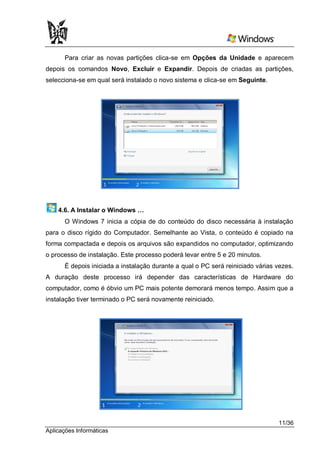 Para criar as novas partições clica-se em Opções da Unidade e aparecem
depois os comandos Novo, Excluir e Expandir. Depois de criadas as partições,
selecciona-se em qual será instalado o novo sistema e clica-se em Seguinte.




    4.6. A Instalar o Windows …
      O Windows 7 inicia a cópia de do conteúdo do disco necessária à instalação
para o disco rígido do Computador. Semelhante ao Vista, o conteúdo é copiado na
forma compactada e depois os arquivos são expandidos no computador, optimizando
o processo de instalação. Este processo poderá levar entre 5 e 20 minutos.
      É depois iniciada a instalação durante a qual o PC será reiniciado várias vezes.
A duração deste processo irá depender das características de Hardware do
computador, como é óbvio um PC mais potente demorará menos tempo. Assim que a
instalação tiver terminado o PC será novamente reiniciado.




                                                                                11/36
Aplicações Informáticas
 