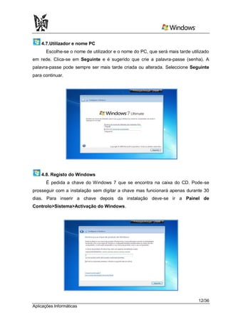 4.7.Utilizador e nome PC
      Escolhe-se o nome de utilizador e o nome do PC, que será mais tarde utilizado
em rede. Clica-se em Seguinte e é sugerido que crie a palavra-passe (senha). A
palavra-passe pode sempre ser mais tarde criada ou alterada. Seleccione Seguinte
para continuar.




    4.8. Registo do Windows
      É pedida a chave do Windows 7 que se encontra na caixa do CD. Pode-se
prosseguir com a instalação sem digitar a chave mas funcionará apenas durante 30
dias. Para inserir a chave depois da instalação deve-se ir a Painel de
Controlo>Sistema>Activação do Windows.




                                                                              12/36
Aplicações Informáticas
 